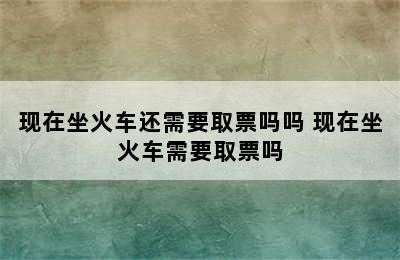 现在坐火车还需要取票吗吗 现在坐火车需要取票吗